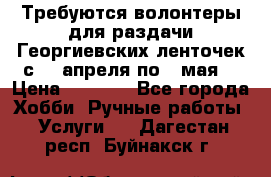 Требуются волонтеры для раздачи Георгиевских ленточек с 30 апреля по 9 мая. › Цена ­ 2 000 - Все города Хобби. Ручные работы » Услуги   . Дагестан респ.,Буйнакск г.